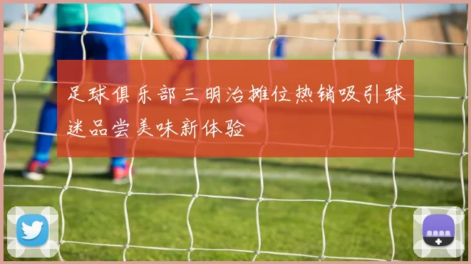 足球俱乐部三明治摊位热销吸引球迷品尝美味新体验